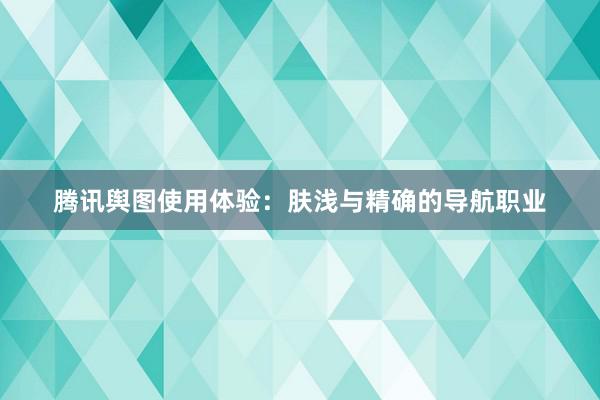 腾讯舆图使用体验：肤浅与精确的导航职业