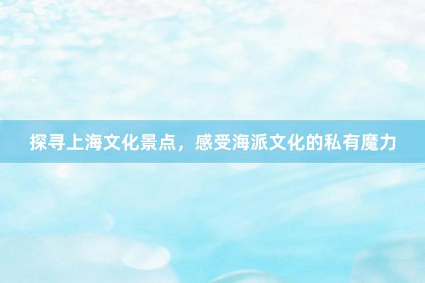 探寻上海文化景点，感受海派文化的私有魔力